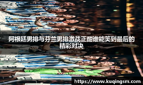 阿根廷男排与芬兰男排激战正酣谁能笑到最后的精彩对决